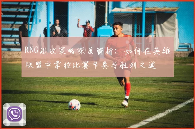 RNG进攻策略深度解析：如何在英雄联盟中掌控比赛节奏与胜利之道