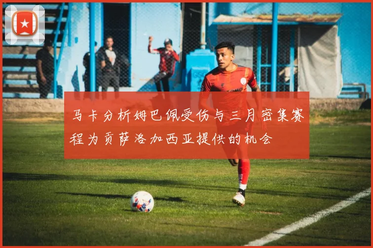 马卡分析姆巴佩受伤与三月密集赛程为贡萨洛加西亚提供的机会