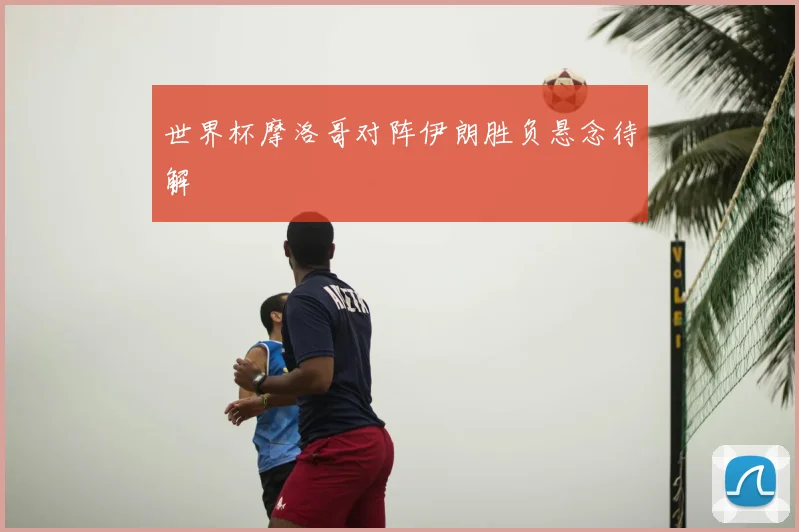 世界杯摩洛哥对阵伊朗胜负悬念待解