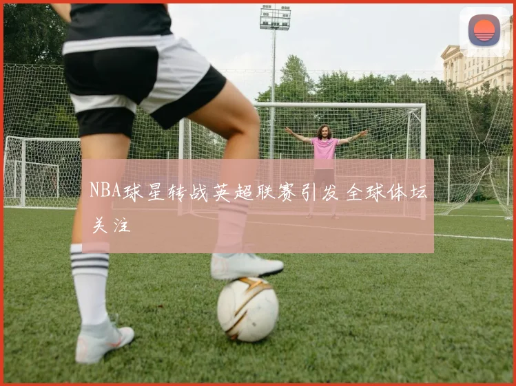 NBA球星转战英超联赛引发全球体坛关注