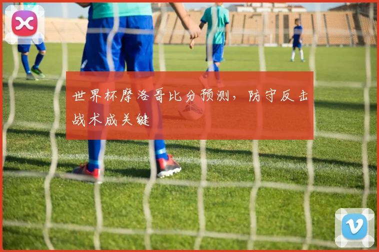 世界杯摩洛哥比分预测,防守反击战术成关键