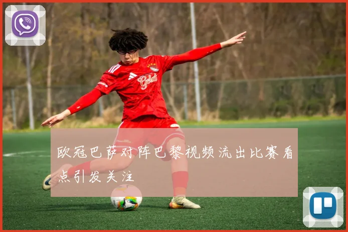 欧冠巴萨对阵巴黎视频流出比赛看点引发关注
