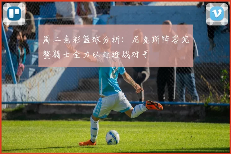 周二竞彩篮球分析：尼克斯阵容完整骑士全力以赴迎战对手