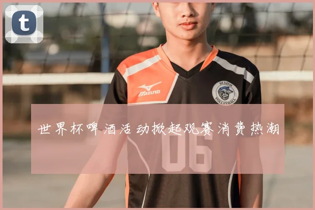 世界杯啤酒活动掀起观赛消费热潮