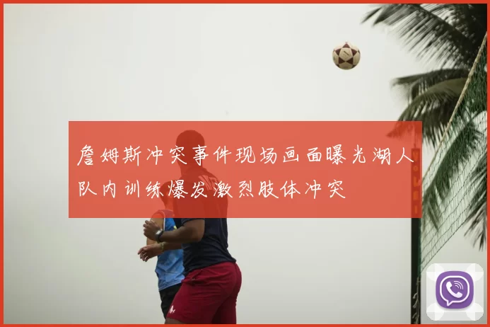 詹姆斯冲突事件现场画面曝光湖人队内训练爆发激烈肢体冲突