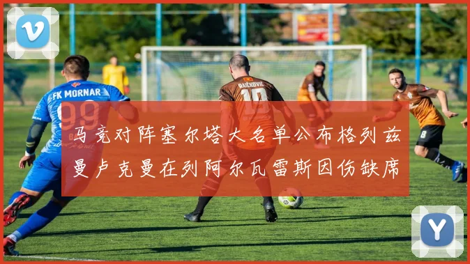 马竞对阵塞尔塔大名单公布格列兹曼卢克曼在列阿尔瓦雷斯因伤缺席