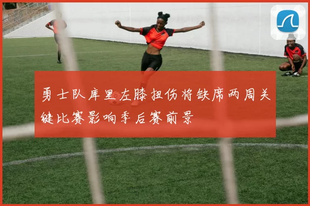勇士队库里左膝扭伤将缺席两周关键比赛影响季后赛前景