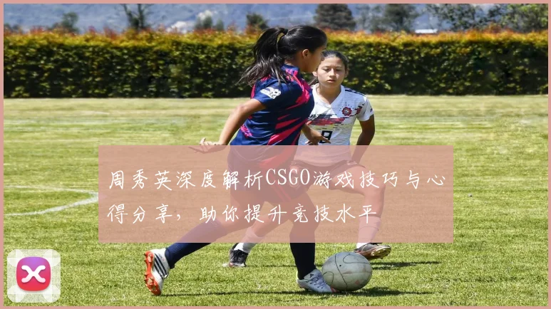 周秀英深度解析CSGO游戏技巧与心得分享，助你提升竞技水平