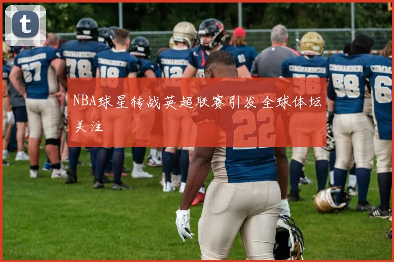 NBA球星转战英超联赛引发全球体坛关注