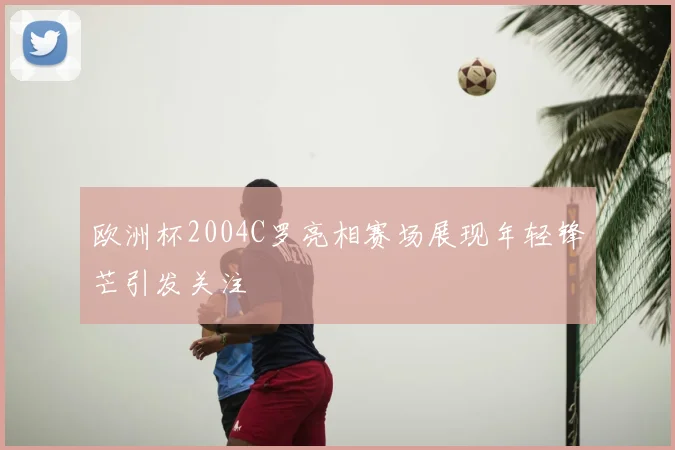 欧洲杯2004C罗亮相赛场展现年轻锋芒引发关注