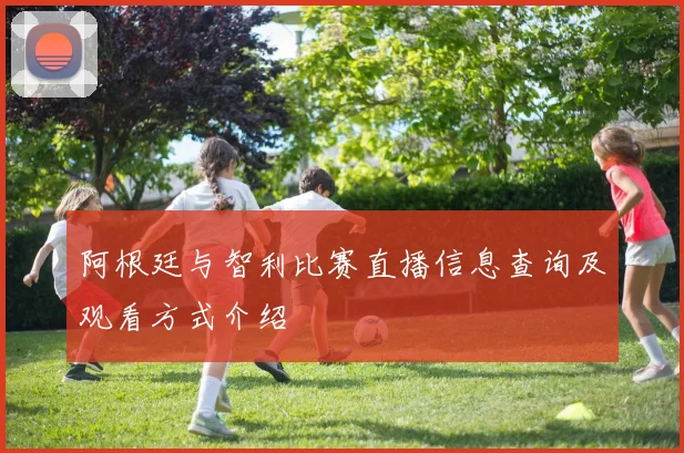 阿根廷与智利比赛直播信息查询及观看方式介绍