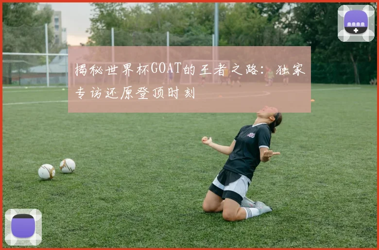 揭秘世界杯GOAT的王者之路：独家专访还原登顶时刻