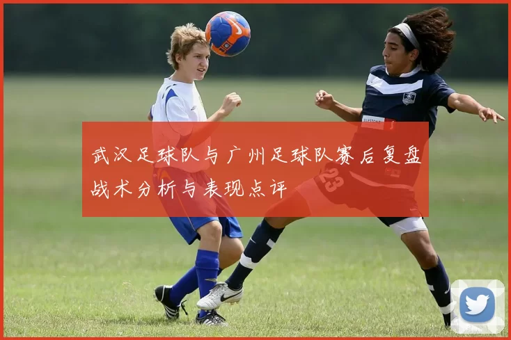 武汉足球队与广州足球队赛后复盘战术分析与表现点评