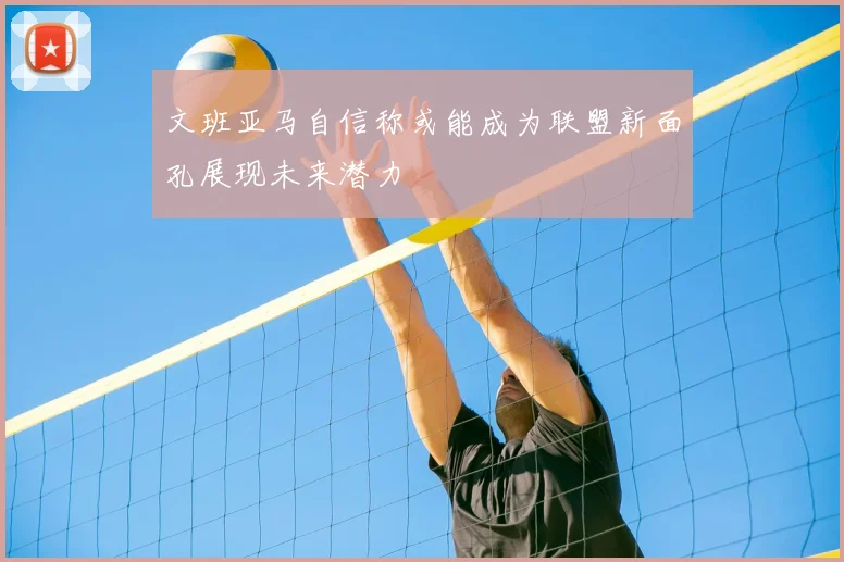 文班亚马自信称或能成为联盟新面孔展现未来潜力