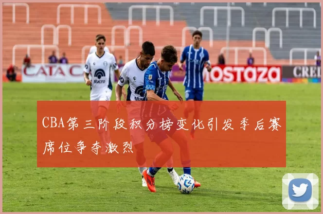 CBA第三阶段积分榜变化引发季后赛席位争夺激烈