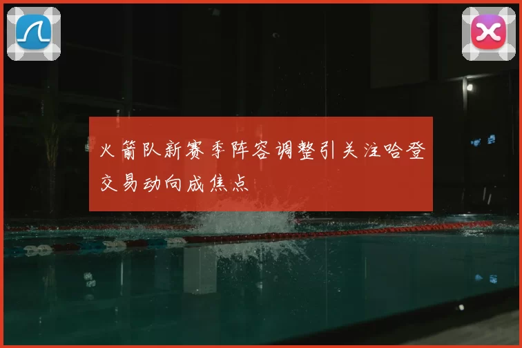 火箭队新赛季阵容调整引关注哈登交易动向成焦点