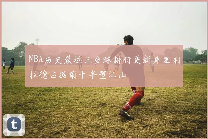 NBA历史最远三分球排行更新库里利拉德占据前十半壁江山