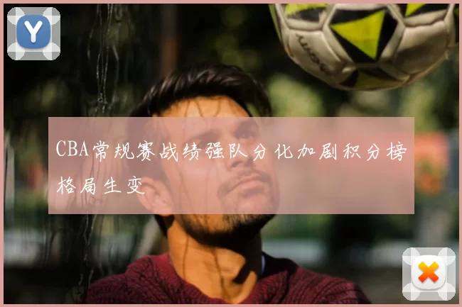 CBA常规赛战绩强队分化加剧积分榜格局生变