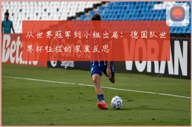 从世界冠军到小组出局:德国队世界杯征程的深度反思