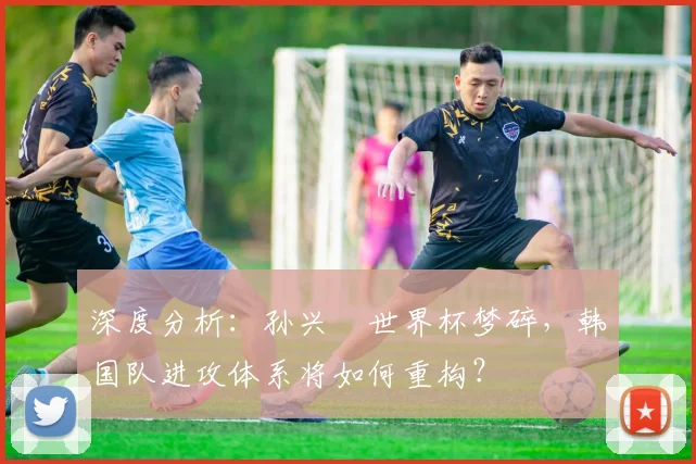 深度分析：孙兴慜世界杯梦碎，韩国队进攻体系将如何重构？
