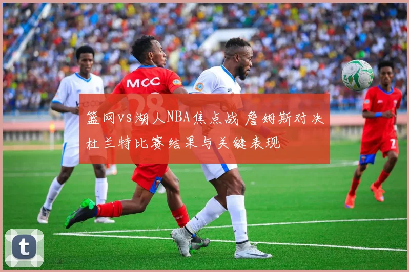 篮网vs湖人NBA焦点战 詹姆斯对决杜兰特比赛结果与关键表现