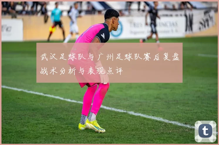 武汉足球队与广州足球队赛后复盘战术分析与表现点评