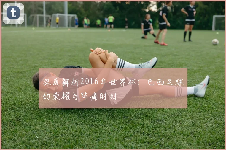 深度解析2016年世界杯:巴西足球的荣耀与阵痛时刻