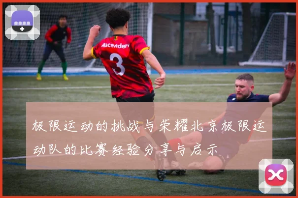 极限运动的挑战与荣耀北京极限运动队的比赛经验分享与启示