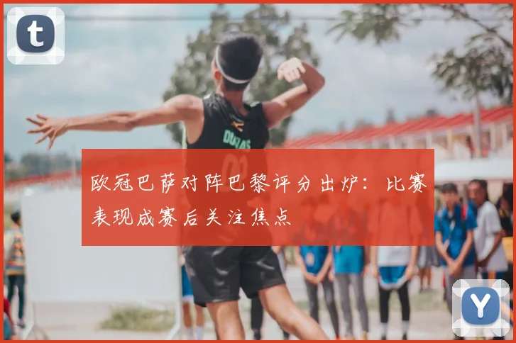 欧冠巴萨对阵巴黎评分出炉:比赛表现成赛后关注焦点