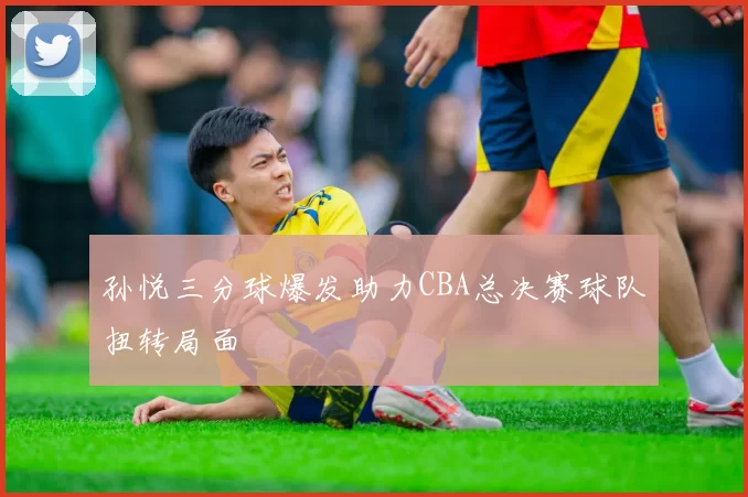 孙悦三分球爆发助力CBA总决赛球队扭转局面