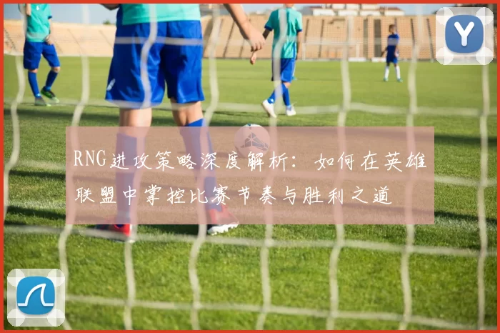 RNG进攻策略深度解析：如何在英雄联盟中掌控比赛节奏与胜利之道