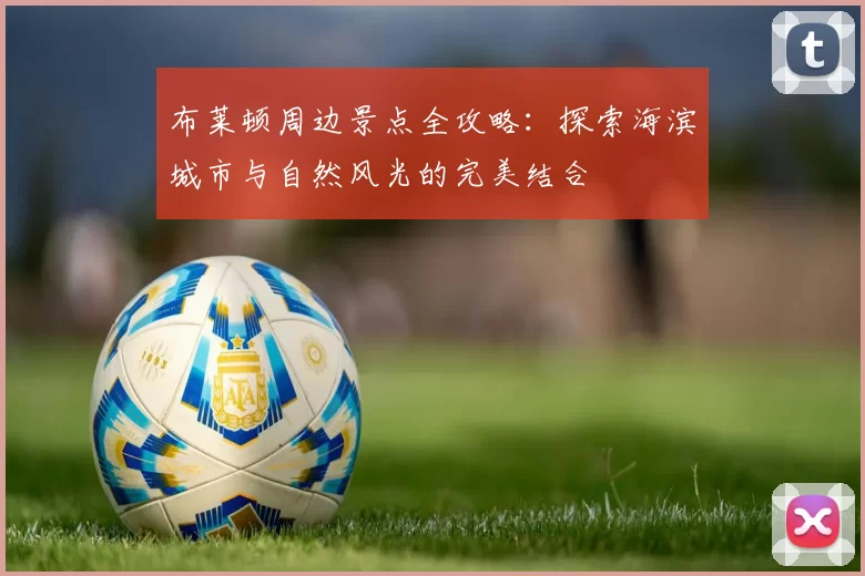 布莱顿周边景点全攻略：探索海滨城市与自然风光的完美结合