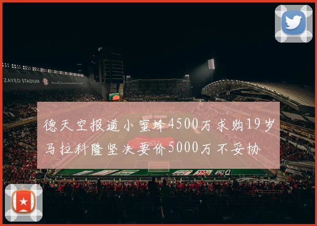 德天空报道小蜜蜂4500万求购19岁马拉科隆坚决要价5000万不妥协