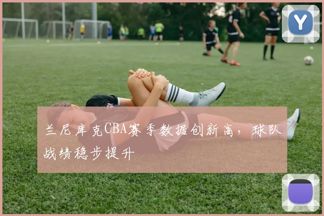 兰尼库克CBA赛季数据创新高，球队战绩稳步提升