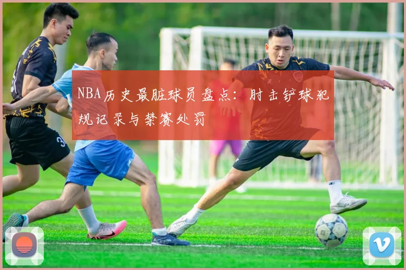 NBA历史最脏球员盘点:肘击铲球犯规记录与禁赛处罚