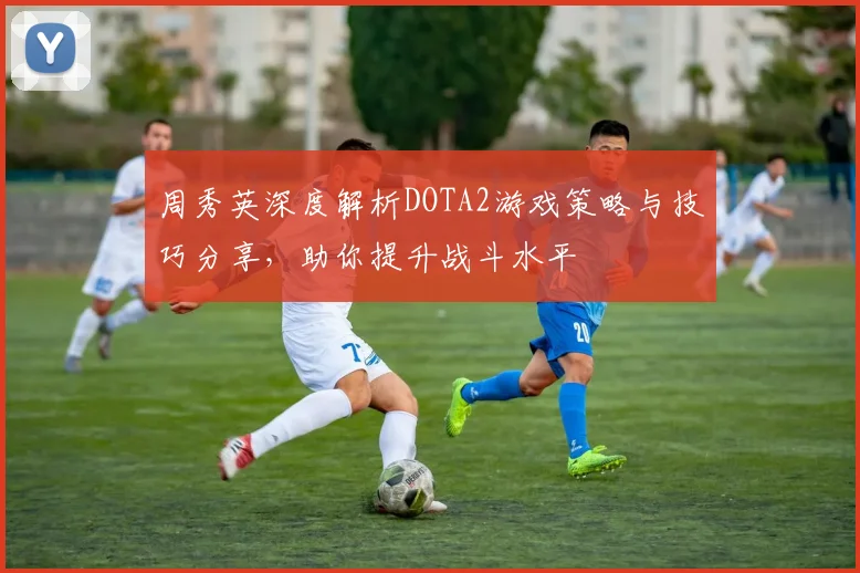 周秀英深度解析DOTA2游戏策略与技巧分享，助你提升战斗水平