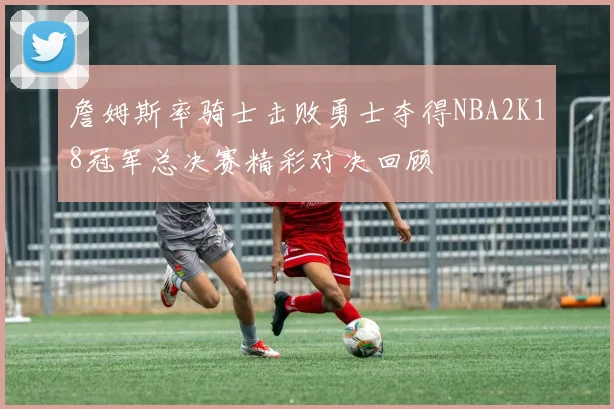 詹姆斯率骑士击败勇士夺得NBA2K18冠军总决赛精彩对决回顾