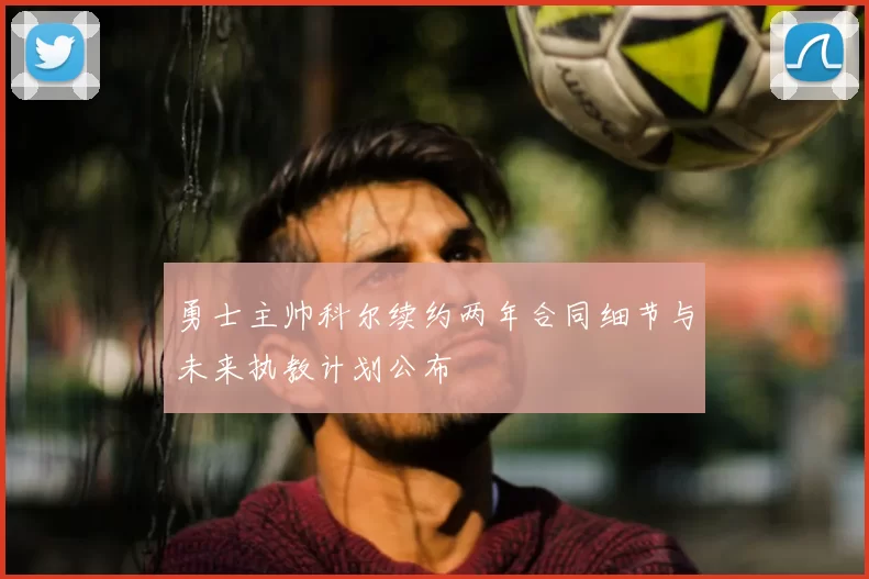 勇士主帅科尔续约两年合同细节与未来执教计划公布