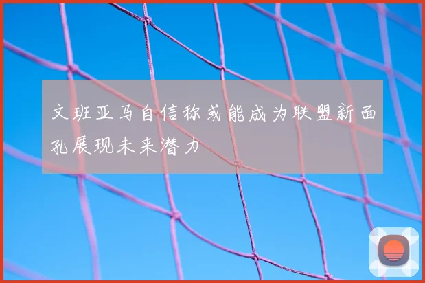 文班亚马自信称或能成为联盟新面孔展现未来潜力