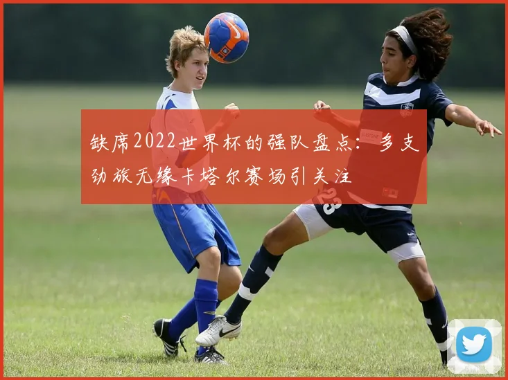 缺席2022世界杯的强队盘点：多支劲旅无缘卡塔尔赛场引关注
