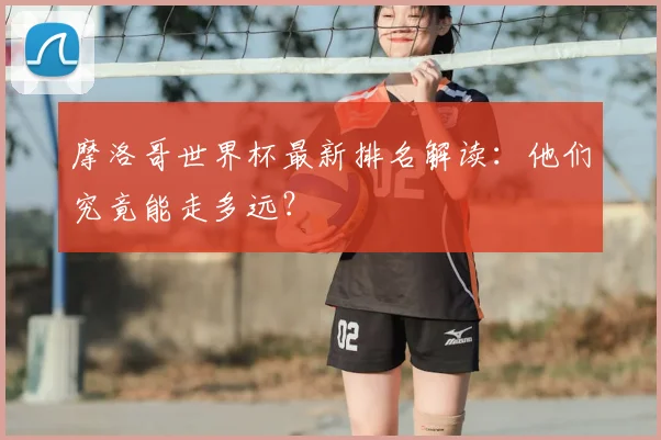 摩洛哥世界杯最新排名解读:他们究竟能走多远?