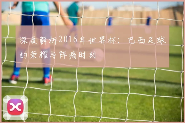 深度解析2016年世界杯:巴西足球的荣耀与阵痛时刻