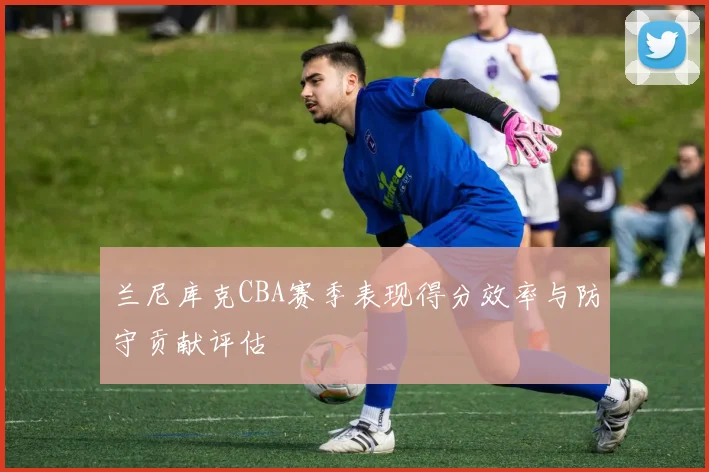 兰尼库克CBA赛季表现得分效率与防守贡献评估
