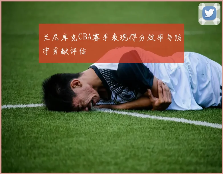 兰尼库克CBA赛季表现得分效率与防守贡献评估