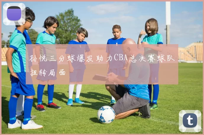 孙悦三分球爆发助力CBA总决赛球队扭转局面