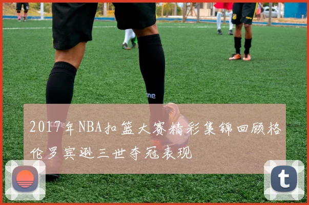 2017年NBA扣篮大赛精彩集锦回顾格伦罗宾逊三世夺冠表现