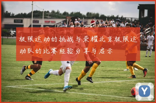 极限运动的挑战与荣耀北京极限运动队的比赛经验分享与启示