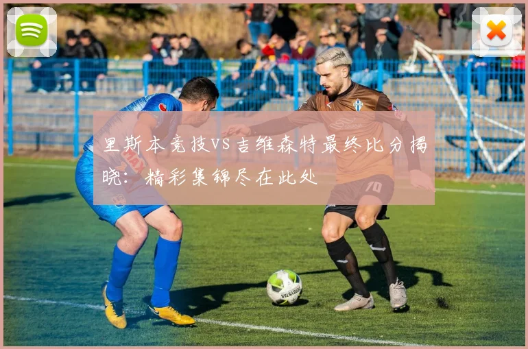 里斯本竞技vs吉维森特最终比分揭晓：精彩集锦尽在此处