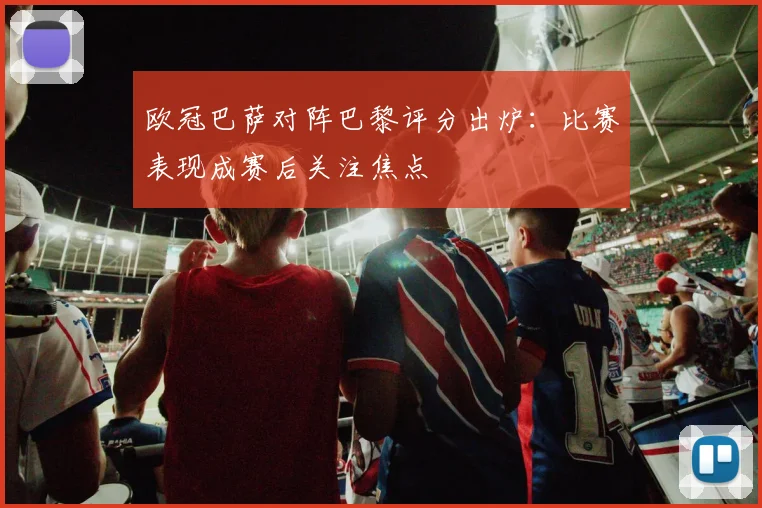 欧冠巴萨对阵巴黎评分出炉:比赛表现成赛后关注焦点