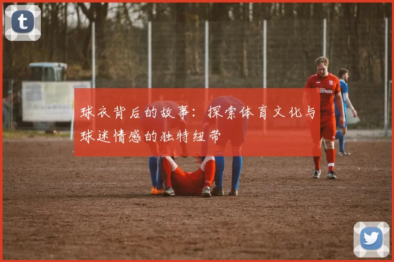 球衣背后的故事：探索体育文化与球迷情感的独特纽带